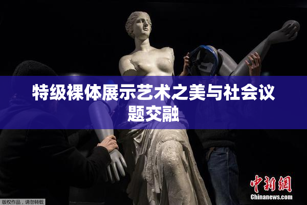 特级裸体展示艺术之美与社会议题交融