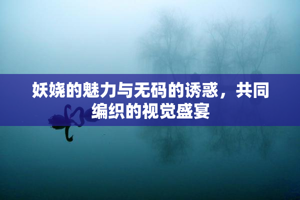 妖娆的魅力与无码的诱惑，共同编织的视觉盛宴