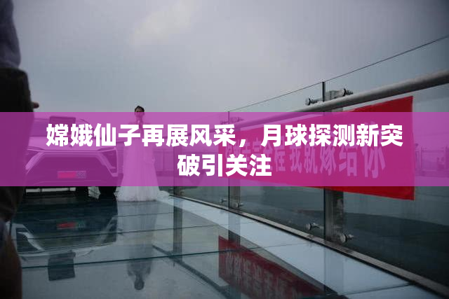 嫦娥仙子再展风采，月球探测新突破引关注