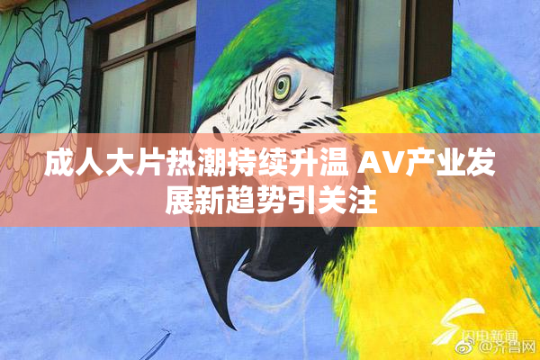成人大片热潮持续升温 AV产业发展新趋势引关注