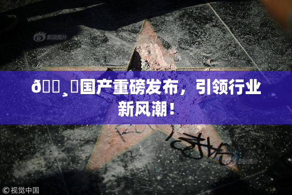 🌸‌国产重磅发布，引领行业新风潮！