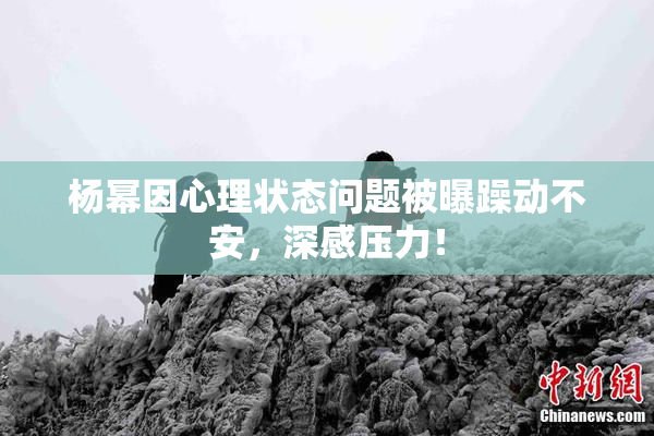 杨幂因心理状态问题被曝躁动不安，深感压力！