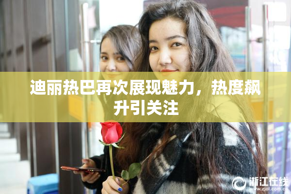 迪丽热巴再次展现魅力，热度飙升引关注