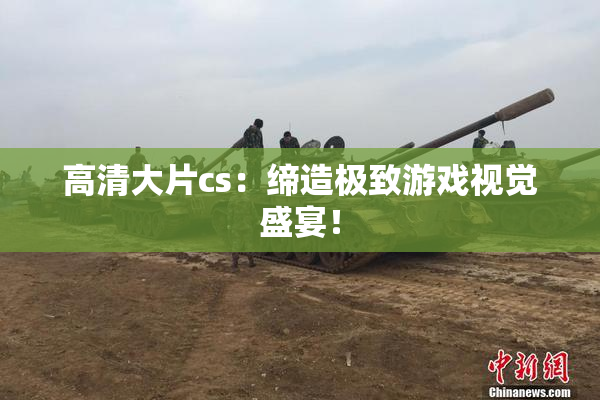 高清大片cs：缔造极致游戏视觉盛宴！