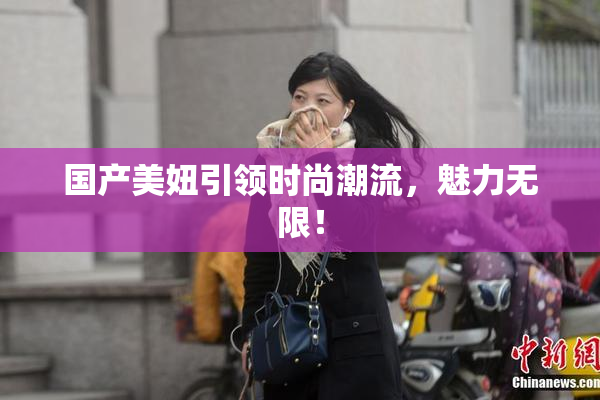 国产美妞引领时尚潮流，魅力无限！