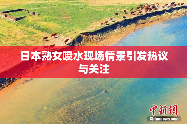 日本熟女喷水现场情景引发热议与关注