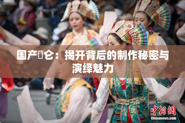 国产婬仑：揭开背后的制作秘密与演绎魅力