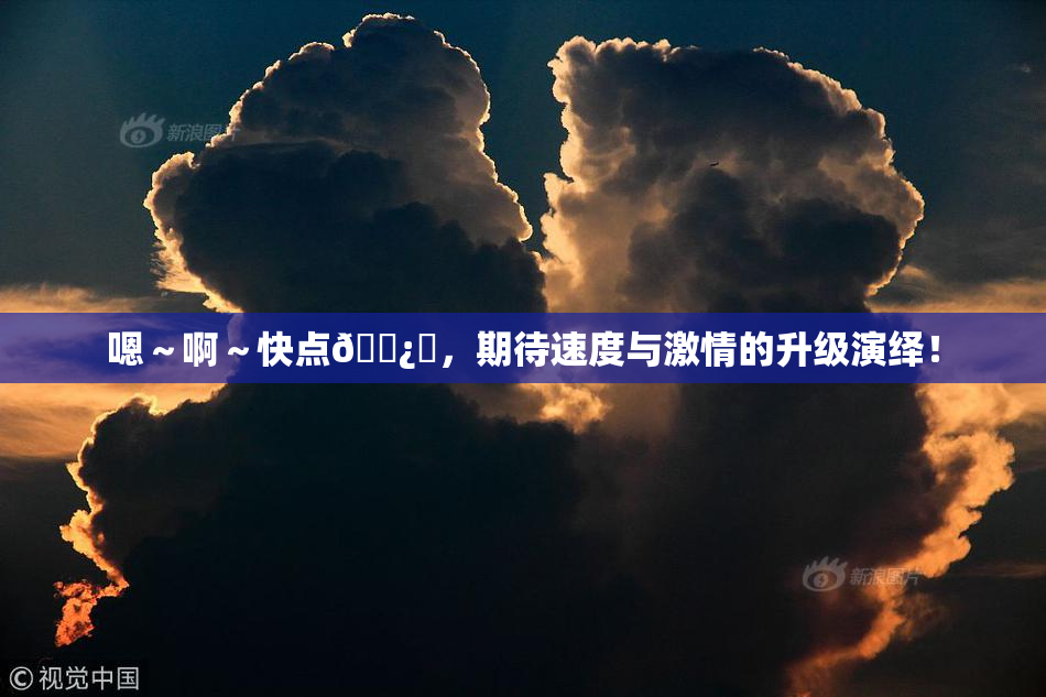 嗯～啊～快点🌿‌，期待速度与激情的升级演绎！