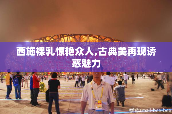 西施裸乳惊艳众人,古典美再现诱惑魅力