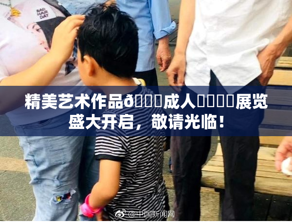 精美艺术作品🔞成人❌‌❌‌展览盛大开启，敬请光临！