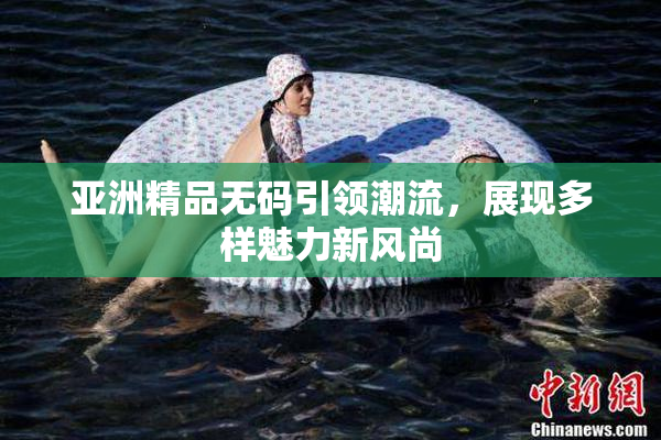 亚洲精品无码引领潮流，展现多样魅力新风尚