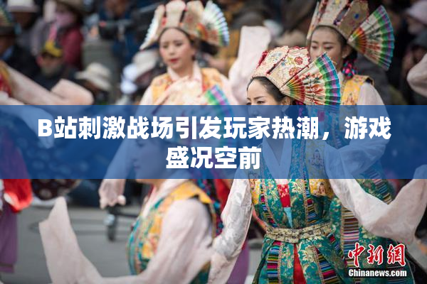 B站刺激战场引发玩家热潮，游戏盛况空前