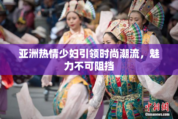 亚洲热情少妇引领时尚潮流，魅力不可阻挡