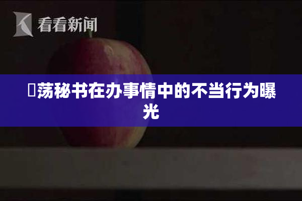 婬荡秘书在办事情中的不当行为曝光