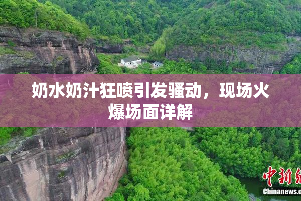 奶水奶汁狂喷引发骚动，现场火爆场面详解