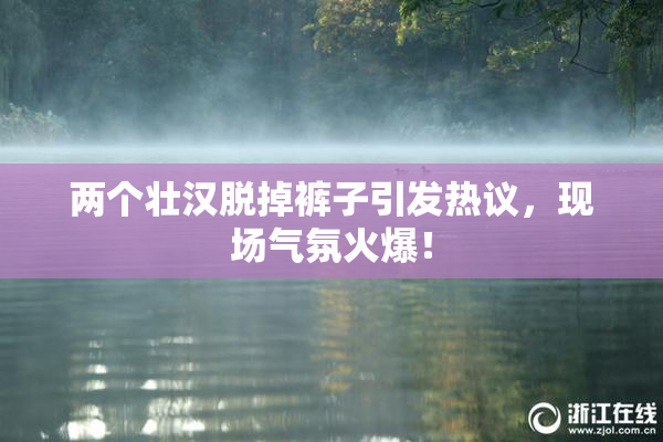 两个壮汉脱掉裤子引发热议，现场气氛火爆！