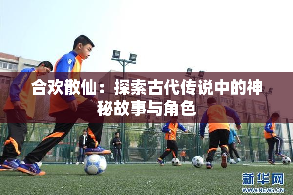 合欢散仙：探索古代传说中的神秘故事与角色