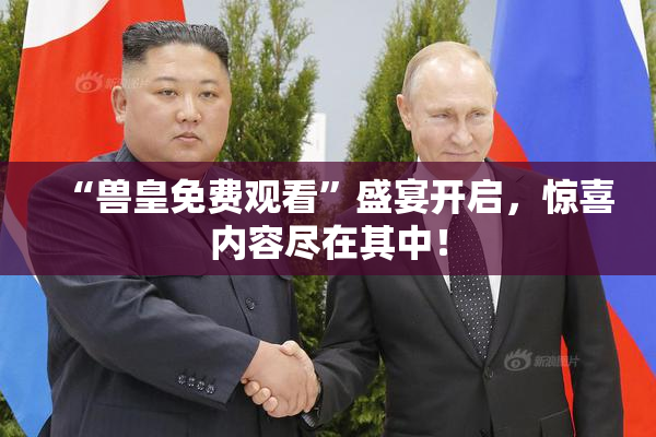 “兽皇免费观看”盛宴开启，惊喜内容尽在其中！