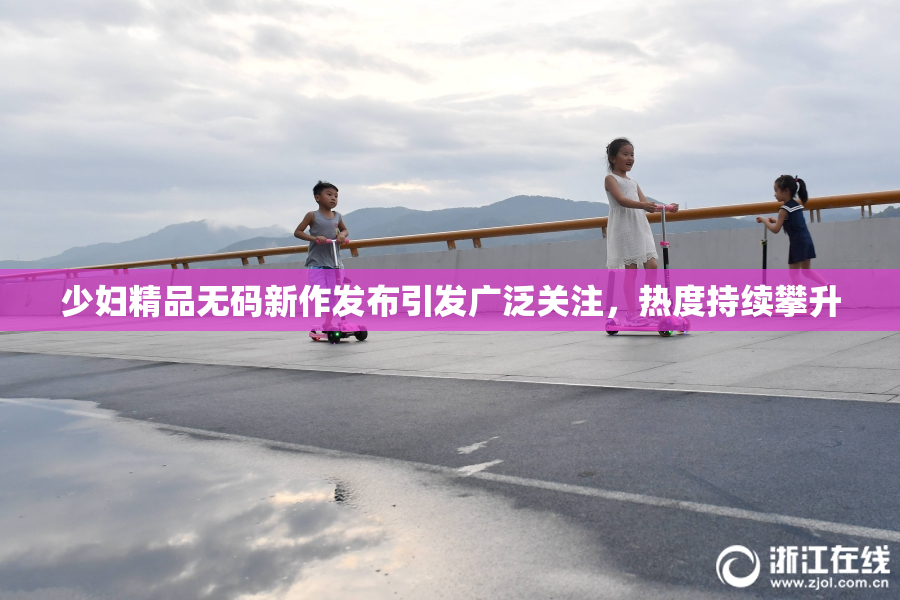少妇精品无码新作发布引发广泛关注，热度持续攀升