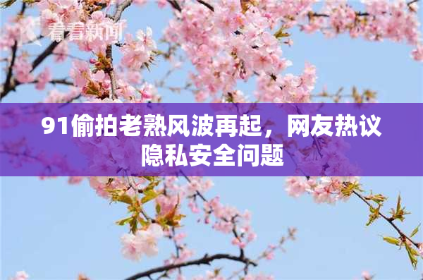 91偷拍老熟风波再起，网友热议隐私安全问题