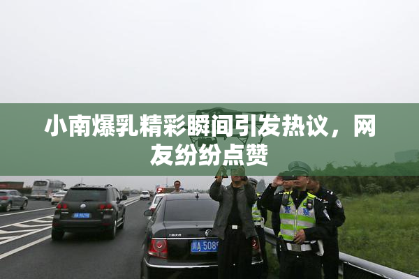 小南爆乳精彩瞬间引发热议，网友纷纷点赞