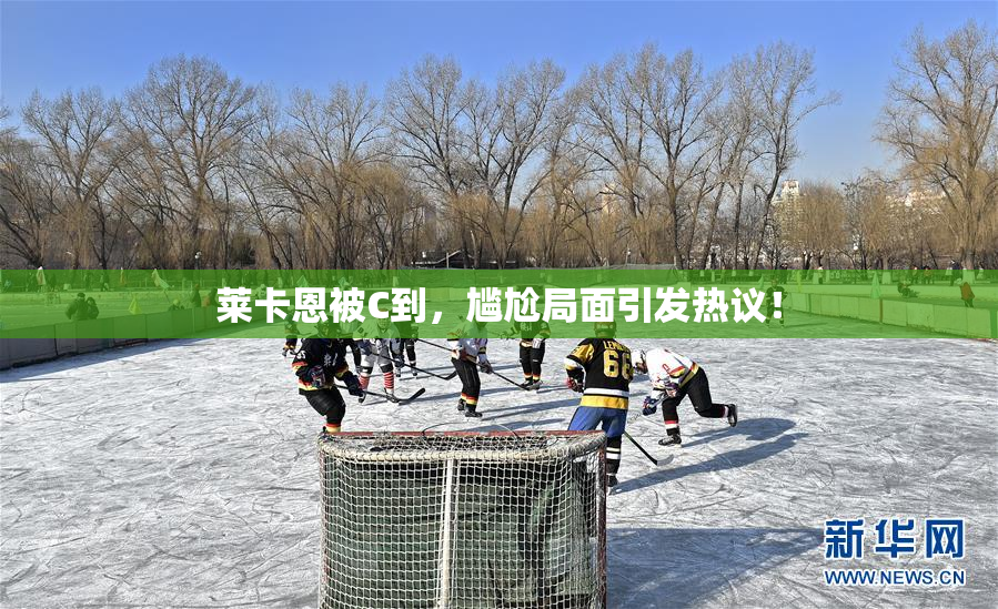 莱卡恩被C到，尴尬局面引发热议！