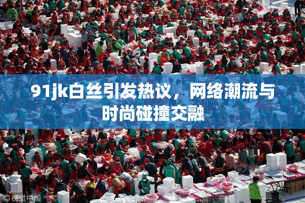 91jk白丝引发热议，网络潮流与时尚碰撞交融