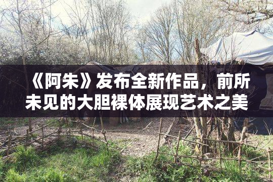 《阿朱》发布全新作品，前所未见的大胆裸体展现艺术之美