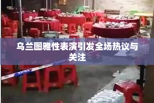 乌兰图雅性表演引发全场热议与关注