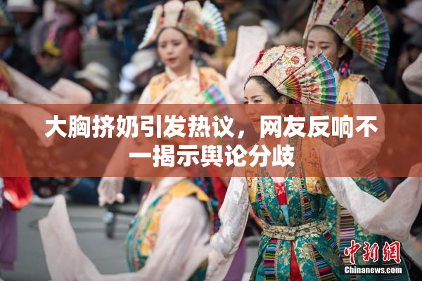 大胸挤奶引发热议，网友反响不一揭示舆论分歧