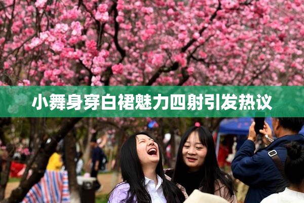 小舞身穿白裙魅力四射引发热议