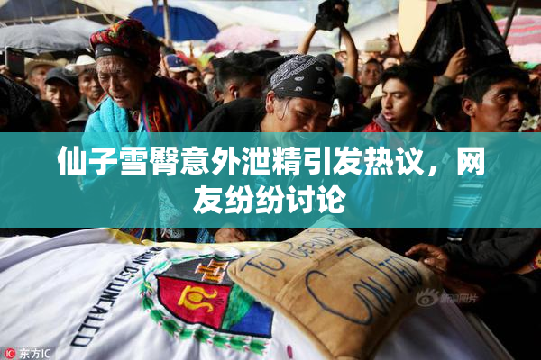 仙子雪臀意外泄精引发热议，网友纷纷讨论
