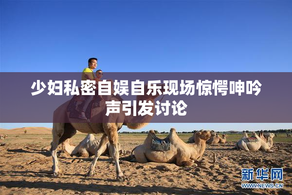 少妇私密自娱自乐现场惊愕呻吟声引发讨论