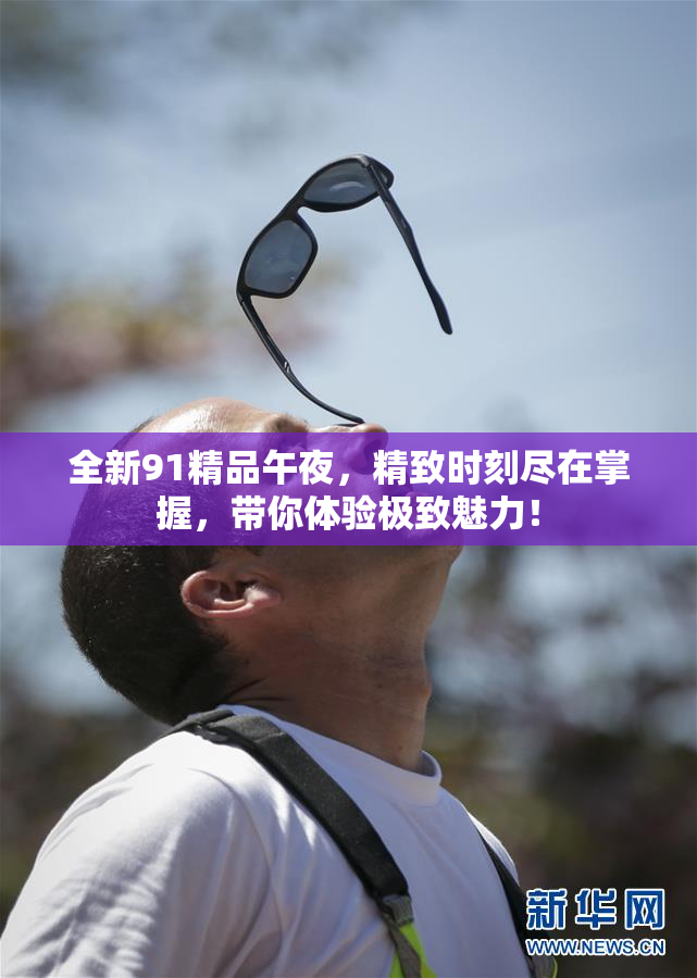 全新91精品午夜，精致时刻尽在掌握，带你体验极致魅力！