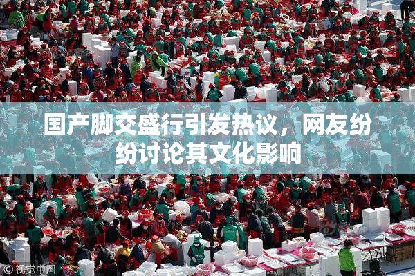国产脚交盛行引发热议，网友纷纷讨论其文化影响