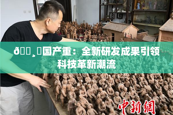 🌸‌国产重：全新研发成果引领科技革新潮流