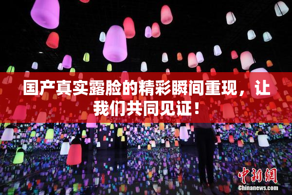 国产真实露脸的精彩瞬间重现，让我们共同见证！