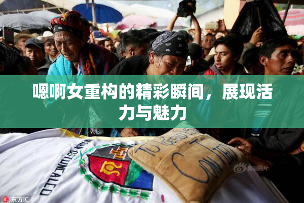 嗯啊女重构的精彩瞬间，展现活力与魅力
