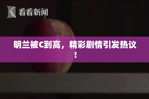 明兰被C到高，精彩剧情引发热议！