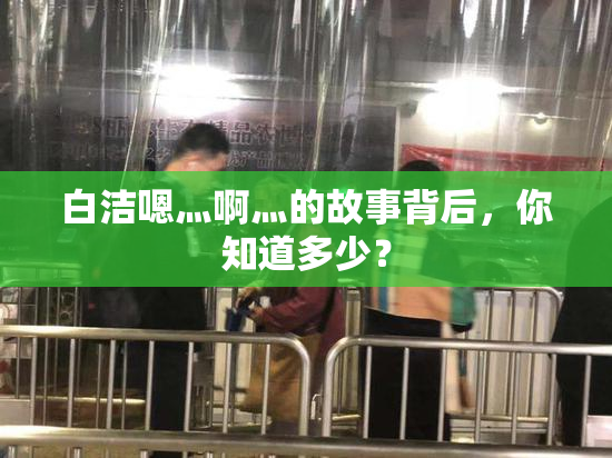 白洁嗯灬啊灬的故事背后，你知道多少？