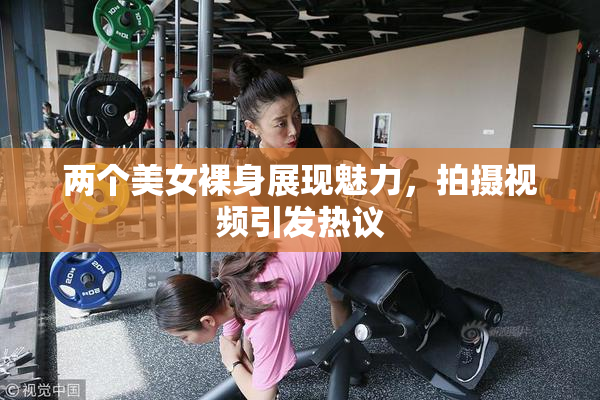 两个美女裸身展现魅力，拍摄视频引发热议