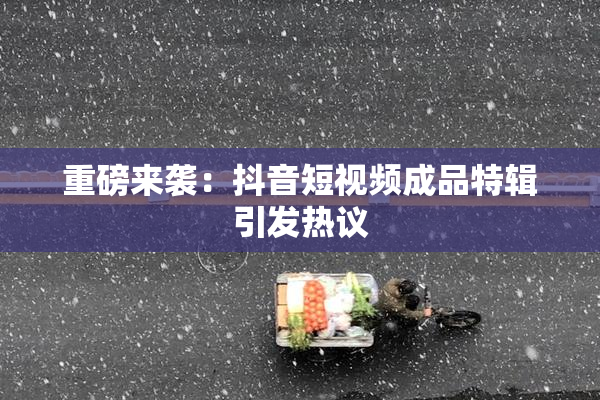 重磅来袭：抖音短视频成品特辑引发热议