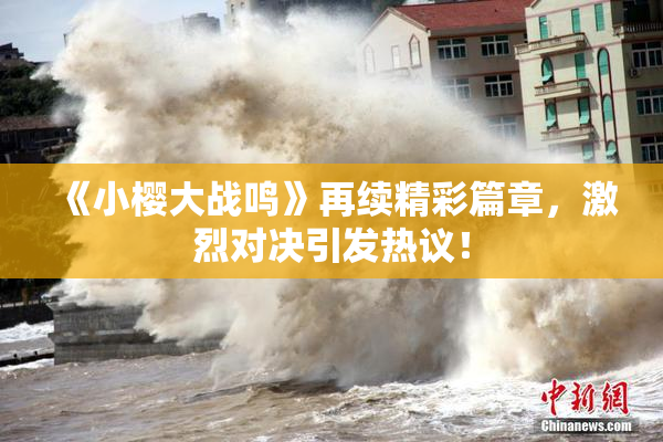 《小樱大战鸣》再续精彩篇章，激烈对决引发热议！