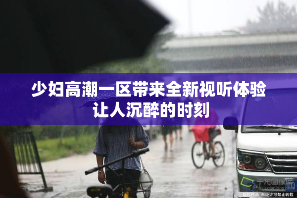 少妇高潮一区带来全新视听体验 让人沉醉的时刻