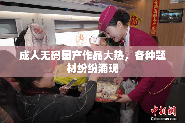 成人无码国产作品大热，各种题材纷纷涌现