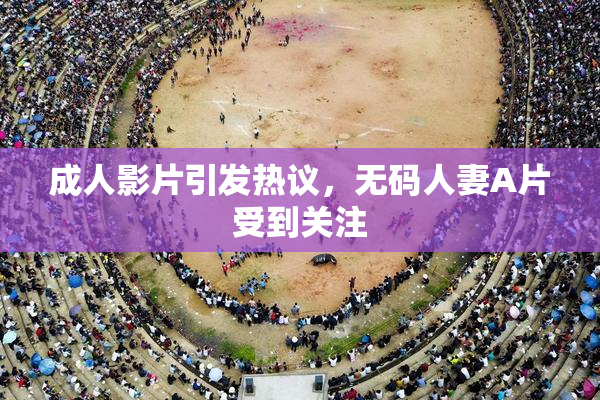 成人影片引发热议，无码人妻A片受到关注