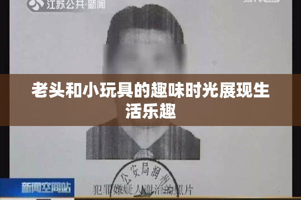 老头和小玩具的趣味时光展现生活乐趣
