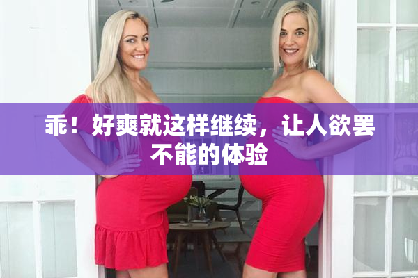 乖！好爽就这样继续，让人欲罢不能的体验