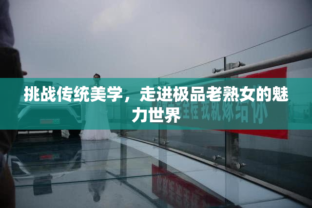 挑战传统美学，走进极品老熟女的魅力世界