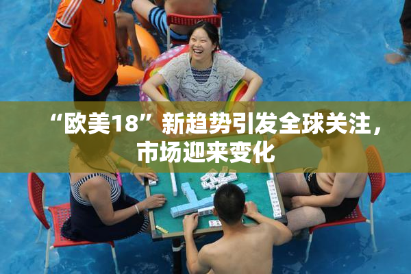 “欧美18”新趋势引发全球关注，市场迎来变化